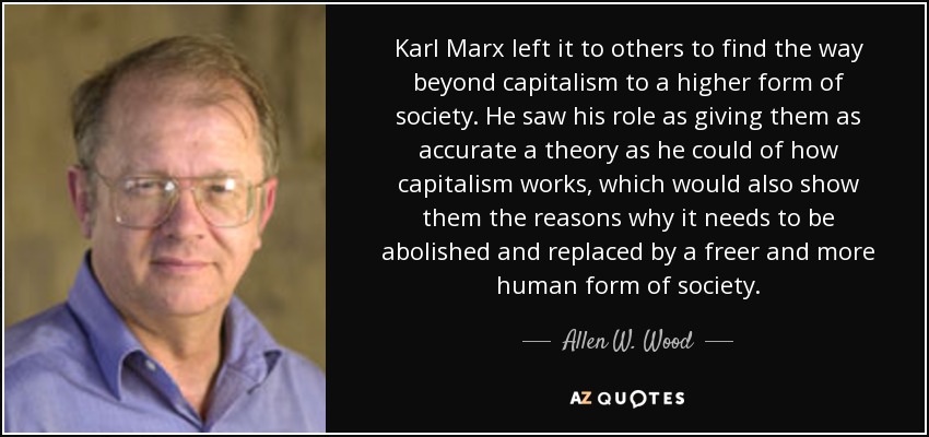 Karl Marx left it to others to find the way beyond capitalism to a higher form of society. He saw his role as giving them as accurate a theory as he could of how capitalism works, which would also show them the reasons why it needs to be abolished and replaced by a freer and more human form of society. - Allen W. Wood