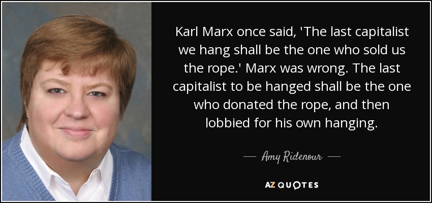 Karl Marx once said, 'The last capitalist we hang shall be the one who sold us the rope.' Marx was wrong. The last capitalist to be hanged shall be the one who donated the rope, and then lobbied for his own hanging. - Amy Ridenour