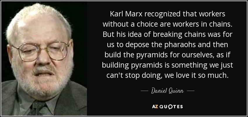 Karl Marx recognized that workers without a choice are workers in chains. But his idea of breaking chains was for us to depose the pharaohs and then build the pyramids for ourselves, as if building pyramids is something we just can't stop doing, we love it so much. - Daniel Quinn