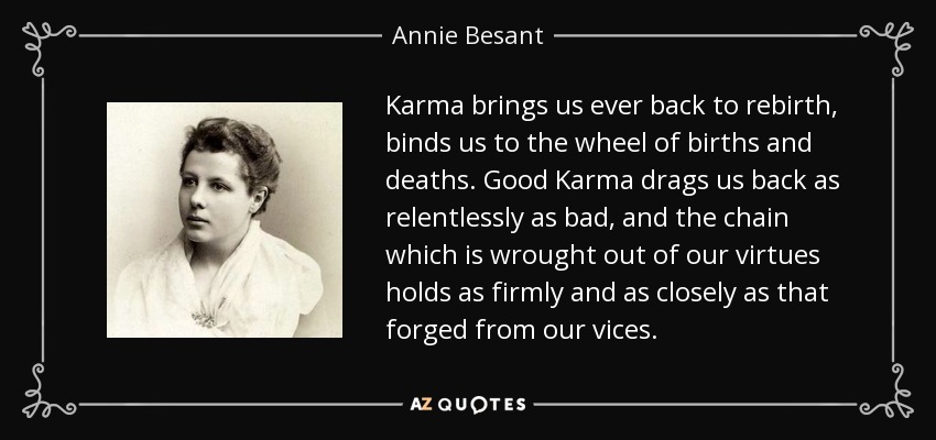 Karma brings us ever back to rebirth, binds us to the wheel of births and deaths. Good Karma drags us back as relentlessly as bad, and the chain which is wrought out of our virtues holds as firmly and as closely as that forged from our vices. - Annie Besant