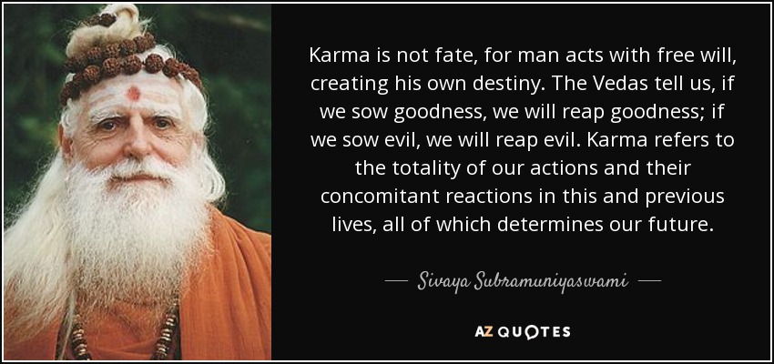 Karma is not fate, for man acts with free will, creating his own destiny. The Vedas tell us, if we sow goodness, we will reap goodness; if we sow evil, we will reap evil. Karma refers to the totality of our actions and their concomitant reactions in this and previous lives, all of which determines our future. - Sivaya Subramuniyaswami