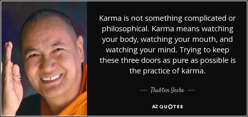 Karma is not something complicated or philosophical. Karma means watching your body, watching your mouth, and watching your mind. Trying to keep these three doors as pure as possible is the practice of karma. - Thubten Yeshe