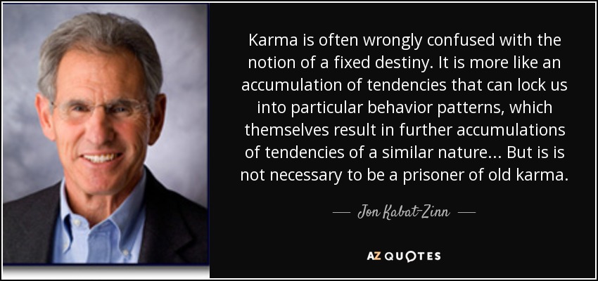 Karma is often wrongly confused with the notion of a fixed destiny. It is more like an accumulation of tendencies that can lock us into particular behavior patterns, which themselves result in further accumulations of tendencies of a similar nature... But is is not necessary to be a prisoner of old karma. - Jon Kabat-Zinn