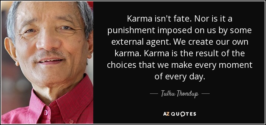 Karma isn't fate. Nor is it a punishment imposed on us by some external agent. We create our own karma. Karma is the result of the choices that we make every moment of every day. - Tulku Thondup