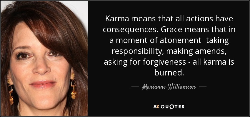 Karma means that all actions have consequences. Grace means that in a moment of atonement -taking responsibility, making amends, asking for forgiveness - all karma is burned. - Marianne Williamson