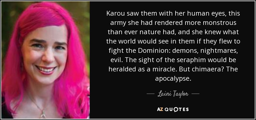 Karou saw them with her human eyes, this army she had rendered more monstrous than ever nature had, and she knew what the world would see in them if they flew to fight the Dominion: demons, nightmares, evil. The sight of the seraphim would be heralded as a miracle. But chimaera? The apocalypse. - Laini Taylor