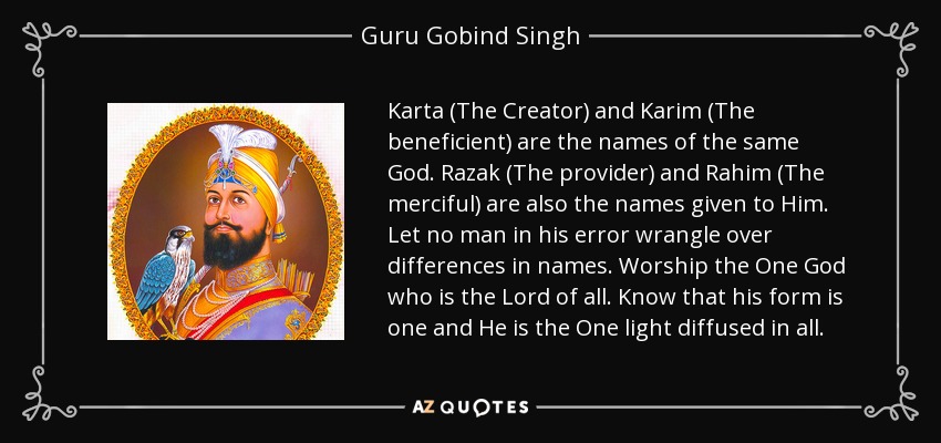 Karta (The Creator) and Karim (The beneficient) are the names of the same God. Razak (The provider) and Rahim (The merciful) are also the names given to Him. Let no man in his error wrangle over differences in names. Worship the One God who is the Lord of all. Know that his form is one and He is the One light diffused in all. - Guru Gobind Singh