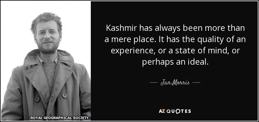 Kashmir has always been more than a mere place. It has the quality of an experience, or a state of mind, or perhaps an ideal. - Jan Morris
