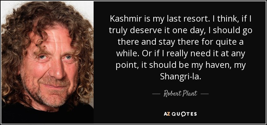 Kashmir is my last resort. I think, if I truly deserve it one day, I should go there and stay there for quite a while. Or if I really need it at any point, it should be my haven, my Shangri-la. - Robert Plant