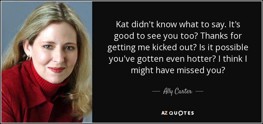 Kat didn't know what to say. It's good to see you too? Thanks for getting me kicked out? Is it possible you've gotten even hotter? I think I might have missed you? - Ally Carter
