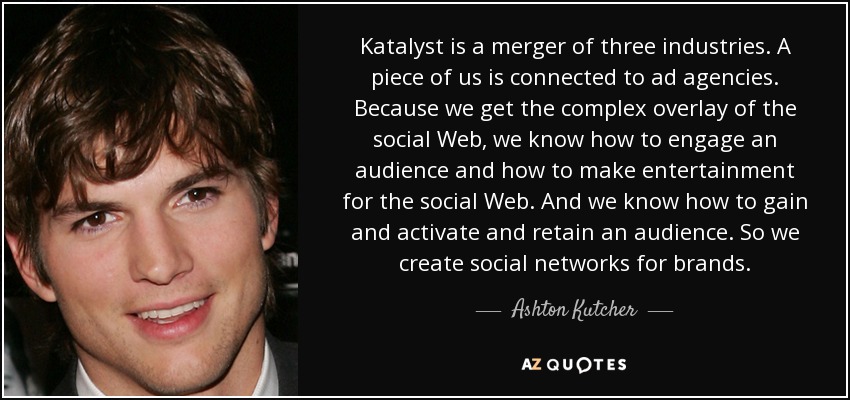 Katalyst is a merger of three industries. A piece of us is connected to ad agencies. Because we get the complex overlay of the social Web, we know how to engage an audience and how to make entertainment for the social Web. And we know how to gain and activate and retain an audience. So we create social networks for brands. - Ashton Kutcher
