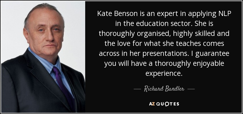 Kate Benson is an expert in applying NLP in the education sector. She is thoroughly organised, highly skilled and the love for what she teaches comes across in her presentations. I guarantee you will have a thoroughly enjoyable experience. - Richard Bandler