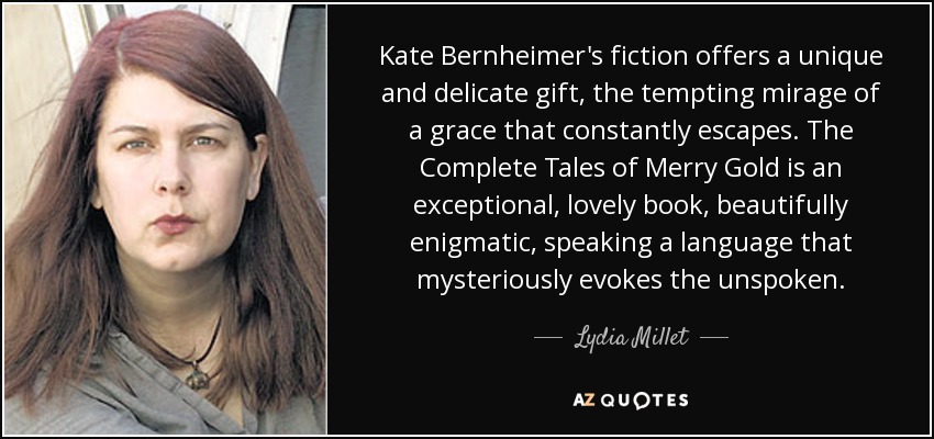 Kate Bernheimer's fiction offers a unique and delicate gift, the tempting mirage of a grace that constantly escapes. The Complete Tales of Merry Gold is an exceptional, lovely book, beautifully enigmatic, speaking a language that mysteriously evokes the unspoken. - Lydia Millet