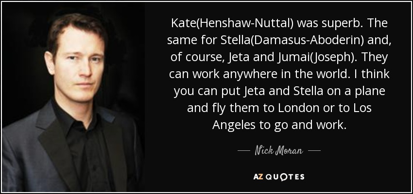 Kate(Henshaw-Nuttal) was superb. The same for Stella(Damasus-Aboderin) and, of course, Jeta and Jumai(Joseph). They can work anywhere in the world. I think you can put Jeta and Stella on a plane and fly them to London or to Los Angeles to go and work. - Nick Moran