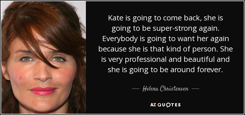 Kate is going to come back, she is going to be super-strong again. Everybody is going to want her again because she is that kind of person. She is very professional and beautiful and she is going to be around forever. - Helena Christensen