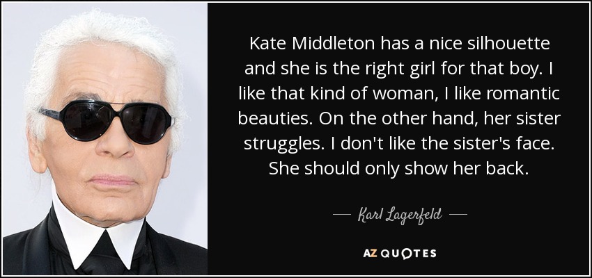 Kate Middleton has a nice silhouette and she is the right girl for that boy. I like that kind of woman, I like romantic beauties. On the other hand, her sister struggles. I don't like the sister's face. She should only show her back. - Karl Lagerfeld