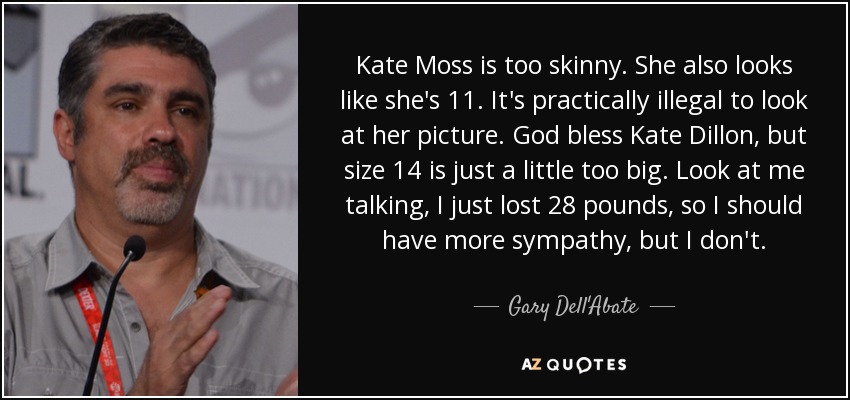 Kate Moss is too skinny. She also looks like she's 11. It's practically illegal to look at her picture. God bless Kate Dillon, but size 14 is just a little too big. Look at me talking, I just lost 28 pounds, so I should have more sympathy, but I don't. - Gary Dell'Abate