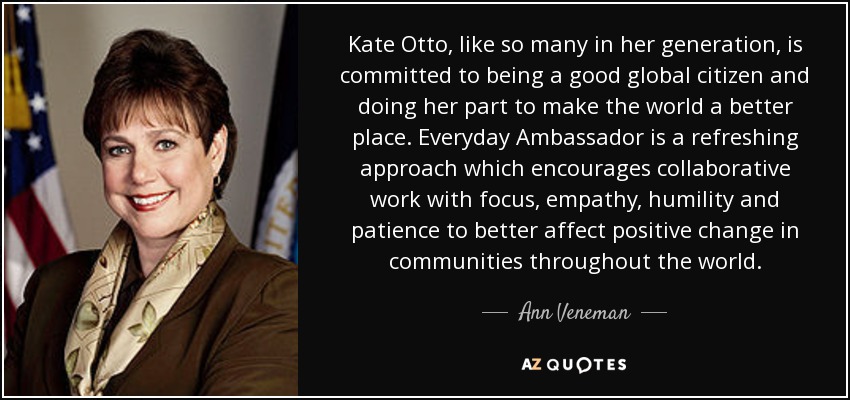 Kate Otto, like so many in her generation, is committed to being a good global citizen and doing her part to make the world a better place. Everyday Ambassador is a refreshing approach which encourages collaborative work with focus, empathy, humility and patience to better affect positive change in communities throughout the world. - Ann Veneman