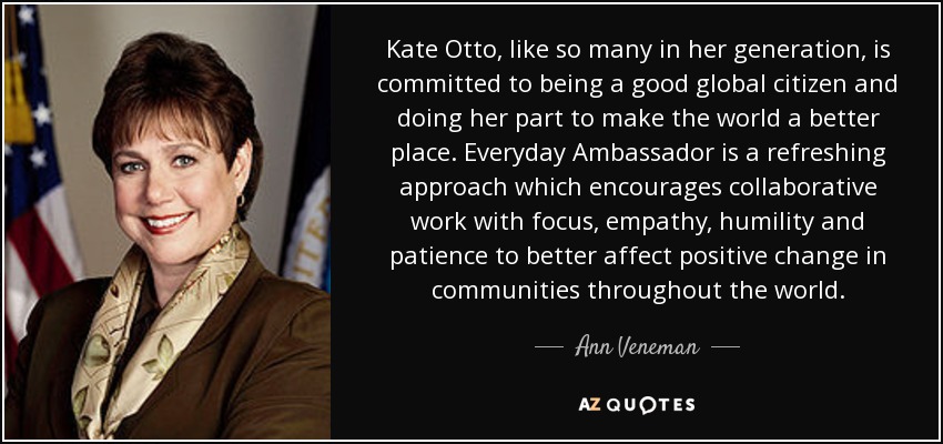 Kate Otto, like so many in her generation, is committed to being a good global citizen and doing her part to make the world a better place. Everyday Ambassador is a refreshing approach which encourages collaborative work with focus, empathy, humility and patience to better affect positive change in communities throughout the world. - Ann Veneman