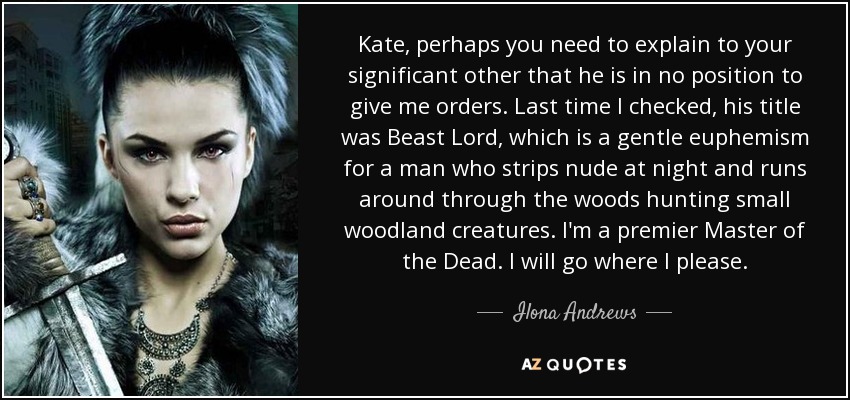 Kate, perhaps you need to explain to your significant other that he is in no position to give me orders. Last time I checked, his title was Beast Lord, which is a gentle euphemism for a man who strips nude at night and runs around through the woods hunting small woodland creatures. I'm a premier Master of the Dead. I will go where I please. - Ilona Andrews