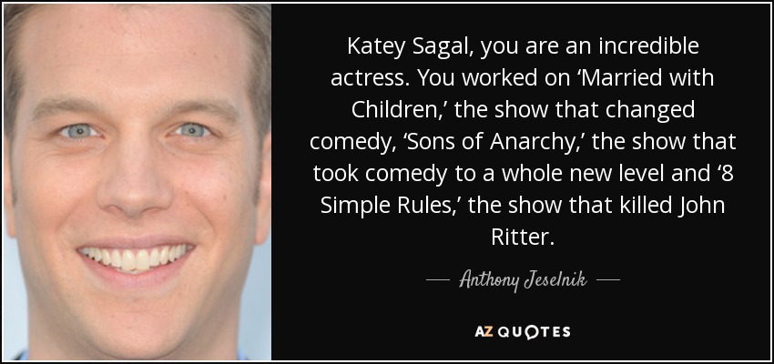 Katey Sagal, you are an incredible actress. You worked on ‘Married with Children,’ the show that changed comedy, ‘Sons of Anarchy,’ the show that took comedy to a whole new level and ‘8 Simple Rules,’ the show that killed John Ritter. - Anthony Jeselnik