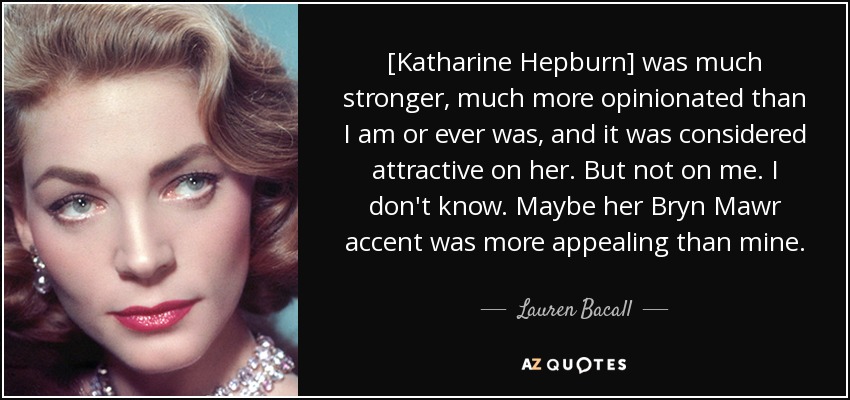 [Katharine Hepburn] was much stronger, much more opinionated than I am or ever was, and it was considered attractive on her. But not on me. I don't know. Maybe her Bryn Mawr accent was more appealing than mine. - Lauren Bacall