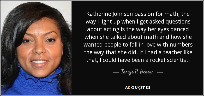 Katherine Johnson passion for math, the way I light up when I get asked questions about acting is the way her eyes danced when she talked about math and how she wanted people to fall in love with numbers the way that she did. If I had a teacher like that, I could have been a rocket scientist. - Taraji P. Henson