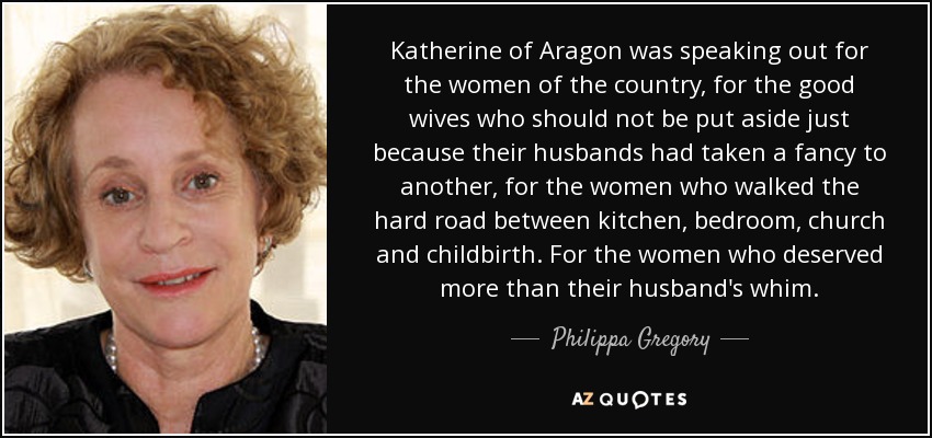 Katherine of Aragon was speaking out for the women of the country, for the good wives who should not be put aside just because their husbands had taken a fancy to another, for the women who walked the hard road between kitchen, bedroom, church and childbirth. For the women who deserved more than their husband's whim. - Philippa Gregory