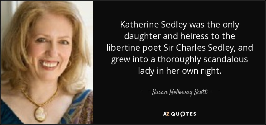 Katherine Sedley was the only daughter and heiress to the libertine poet Sir Charles Sedley, and grew into a thoroughly scandalous lady in her own right. - Susan Holloway Scott