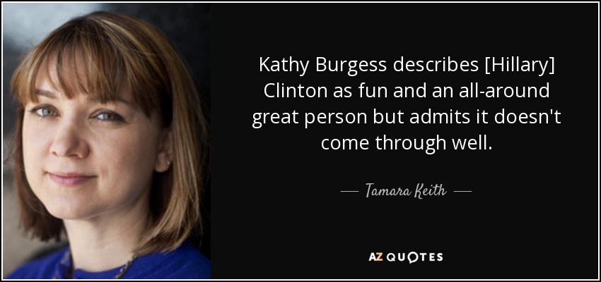 Kathy Burgess describes [Hillary] Clinton as fun and an all-around great person but admits it doesn't come through well. - Tamara Keith