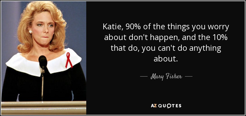 Katie, 90% of the things you worry about don't happen, and the 10% that do, you can't do anything about. - Mary Fisher
