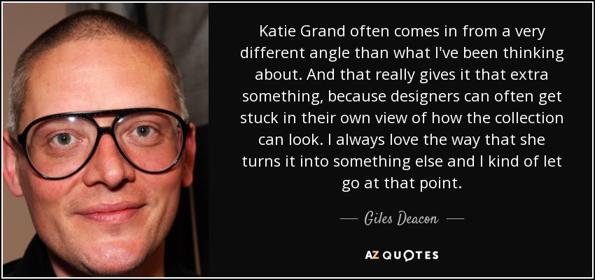 Katie Grand often comes in from a very different angle than what I've been thinking about. And that really gives it that extra something, because designers can often get stuck in their own view of how the collection can look. I always love the way that she turns it into something else and I kind of let go at that point. - Giles Deacon