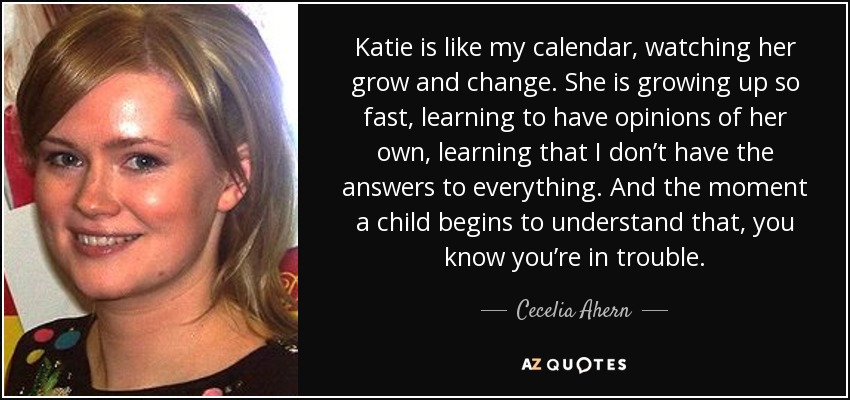 Katie is like my calendar, watching her grow and change. She is growing up so fast, learning to have opinions of her own, learning that I don’t have the answers to everything. And the moment a child begins to understand that, you know you’re in trouble. - Cecelia Ahern