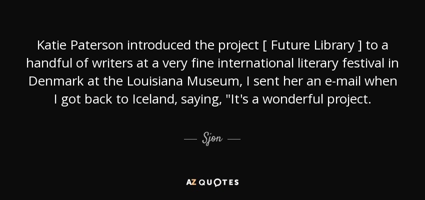 Katie Paterson introduced the project [ Future Library ] to a handful of writers at a very fine international literary festival in Denmark at the Louisiana Museum, I sent her an e-mail when I got back to Iceland, saying, 