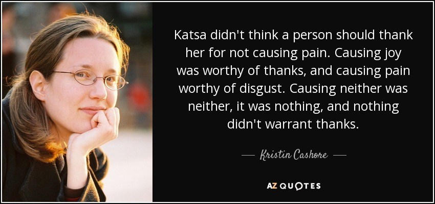Katsa didn't think a person should thank her for not causing pain. Causing joy was worthy of thanks, and causing pain worthy of disgust. Causing neither was neither, it was nothing, and nothing didn't warrant thanks. - Kristin Cashore