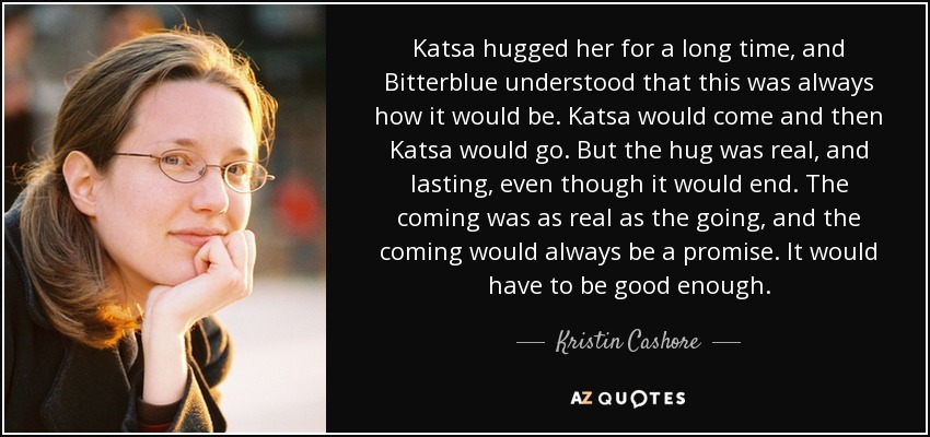 Katsa hugged her for a long time, and Bitterblue understood that this was always how it would be. Katsa would come and then Katsa would go. But the hug was real, and lasting, even though it would end. The coming was as real as the going, and the coming would always be a promise. It would have to be good enough. - Kristin Cashore