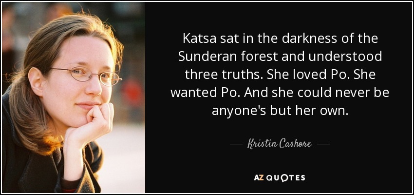 Katsa sat in the darkness of the Sunderan forest and understood three truths. She loved Po. She wanted Po. And she could never be anyone's but her own. - Kristin Cashore