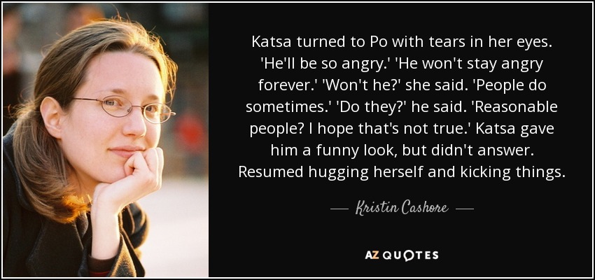 Katsa turned to Po with tears in her eyes. 'He'll be so angry.' 'He won't stay angry forever.' 'Won't he?' she said. 'People do sometimes.' 'Do they?' he said. 'Reasonable people? I hope that's not true.' Katsa gave him a funny look, but didn't answer. Resumed hugging herself and kicking things. - Kristin Cashore