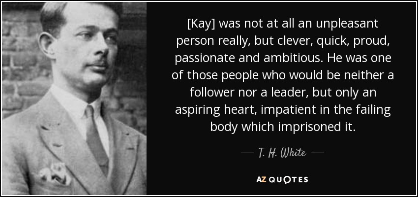 [Kay] was not at all an unpleasant person really, but clever, quick, proud, passionate and ambitious. He was one of those people who would be neither a follower nor a leader, but only an aspiring heart, impatient in the failing body which imprisoned it. - T. H. White