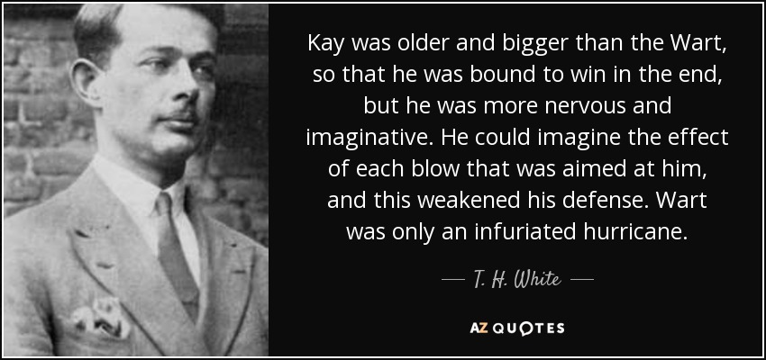 Kay was older and bigger than the Wart, so that he was bound to win in the end, but he was more nervous and imaginative. He could imagine the effect of each blow that was aimed at him, and this weakened his defense. Wart was only an infuriated hurricane. - T. H. White