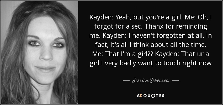Kayden: Yeah, but you're a girl. Me: Oh, I forgot for a sec. Thanx for reminding me. Kayden: I haven't forgotten at all. In fact, it's all I think about all the time. Me: That I'm a girl?? Kayden: That ur a girl I very badly want to touch right now - Jessica Sorensen