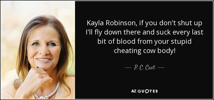 Kayla Robinson, if you don't shut up I'll fly down there and suck every last bit of blood from your stupid cheating cow body! - P. C. Cast