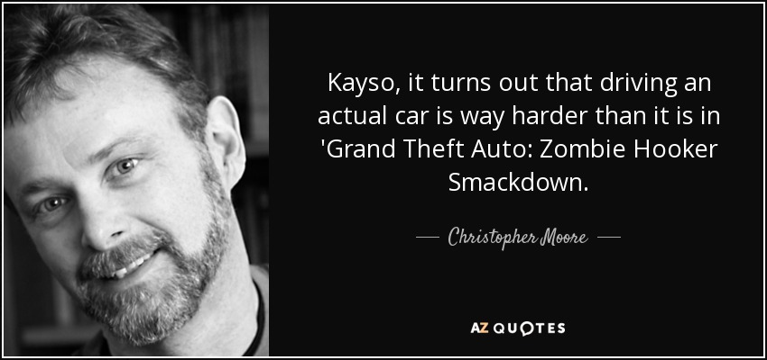 Kayso, it turns out that driving an actual car is way harder than it is in 'Grand Theft Auto: Zombie Hooker Smackdown. - Christopher Moore