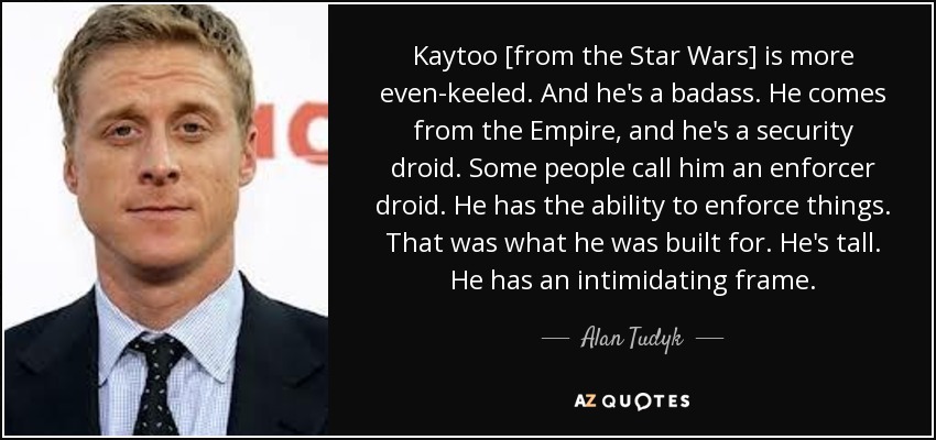 Kaytoo [from the Star Wars] is more even-keeled. And he's a badass. He comes from the Empire, and he's a security droid. Some people call him an enforcer droid. He has the ability to enforce things. That was what he was built for. He's tall. He has an intimidating frame. - Alan Tudyk