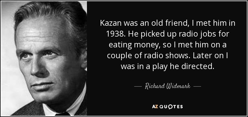 Kazan was an old friend, I met him in 1938. He picked up radio jobs for eating money, so I met him on a couple of radio shows. Later on I was in a play he directed. - Richard Widmark