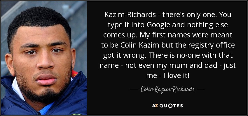 Kazim-Richards - there's only one. You type it into Google and nothing else comes up. My first names were meant to be Colin Kazim but the registry office got it wrong. There is no-one with that name - not even my mum and dad - just me - I love it! - Colin Kazim-Richards