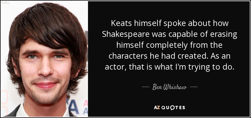 Keats himself spoke about how Shakespeare was capable of erasing himself completely from the characters he had created. As an actor, that is what I'm trying to do. - Ben Whishaw