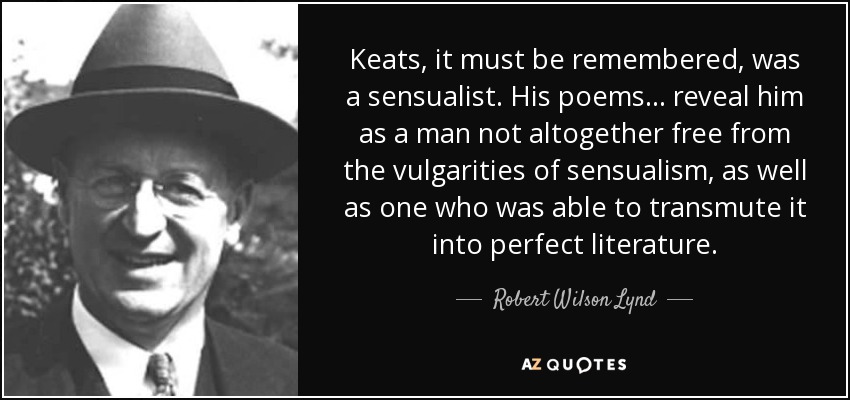 Keats, it must be remembered, was a sensualist. His poems ... reveal him as a man not altogether free from the vulgarities of sensualism, as well as one who was able to transmute it into perfect literature. - Robert Wilson Lynd