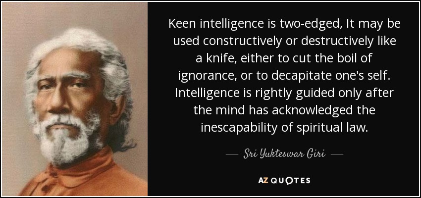 Keen intelligence is two-edged, It may be used constructively or destructively like a knife, either to cut the boil of ignorance, or to decapitate one's self. Intelligence is rightly guided only after the mind has acknowledged the inescapability of spiritual law. - Sri Yukteswar Giri