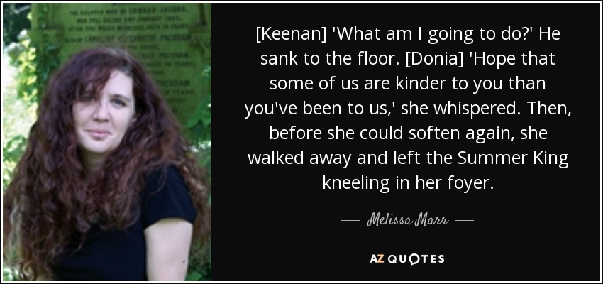 [Keenan] 'What am I going to do?' He sank to the floor. [Donia] 'Hope that some of us are kinder to you than you've been to us,' she whispered. Then, before she could soften again, she walked away and left the Summer King kneeling in her foyer. - Melissa Marr